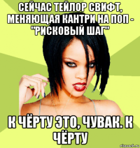 сейчас тейлор свифт, меняющая кантри на поп - "рисковый шаг" к чёрту это, чувак. к чёрту
