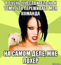 я очень чувствительна к тому, что переживает моя команда на самом деле, мне похер