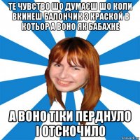 те чувство шо думаєш шо коли вкинеш балончик з краской в котьор а воно як бабахне а воно тіки перднуло і отскочило