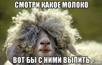 смотри какое молоко вот бы с ними выпить