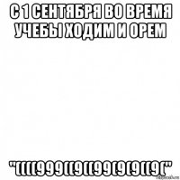 с 1 сентября во время учебы ходим и орем "((((999((9((99(9(9((9("