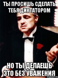 ты просишь сделать тебя диктатором но ты делаешь это без уважения