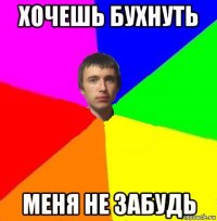 хочешь бухнуть меня не забудь