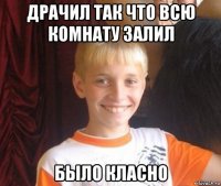 драчил так что всю комнату залил было класно