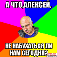 а что,алексей, не набухаться ли нам сегодня?