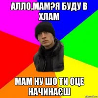 алло,мам?я буду в хлам мам ну шо ти оце начинаєш