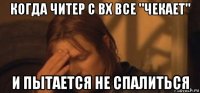 когда читер с вх все "чекает" и пытается не спалиться