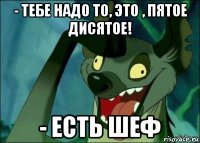 - тебе надо то, это , пятое дисятое! - есть шеф