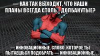 — как так выходит, что наши планы всегда столь... долбанутые? — инновационные. слово, которое ты пытаешься подобрать — инновационные.
