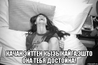  качан эйттен кызыкайга,эшто она тебя достойна!
