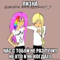 лизка нас с тобой не разлучит не кто и не когда)))