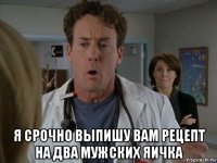  я срочно выпишу вам рецепт на два мужских яичка