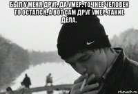 был у меня друг, да умер. точнее человек то остался, а вот сам друг умер. такие дела. 