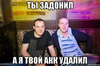 ты задонил а я твой акк удалил