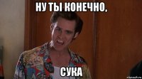ну ты конечно, сука