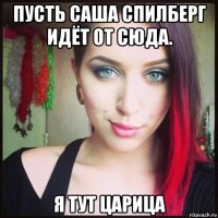 пусть саша спилберг идёт от сюда. я тут царица