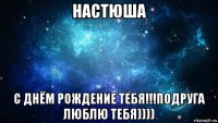 настюша с днём рождение тебя!!!подруга люблю тебя))))