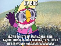 ну све уеду в то есть на мальдивы и вы будите плакать но я там найду работу и не вернусьникогдааапаааааааааа