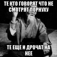 те кто говорят что не смотрят порнуху те еще и дрочат на нее