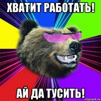 хватит работать! ай да тусить!
