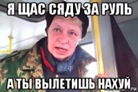 я щас сяду за руль а ты вылетишь нахуй