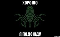 хорошо я подожду