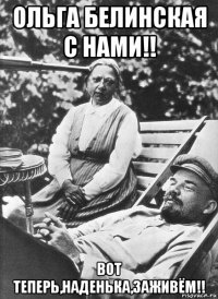 ольга белинская с нами!! вот теперь,наденька,заживём!!