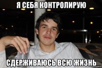 я себя контролирую сдерживаюсь всю жизнь