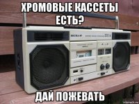хромовые кассеты есть? дай пожевать