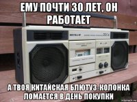 ему почти 30 лет, он работает а твоя китайская блютуз-колонка ломается в день покупки