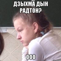 дзыхма дын радтон? ооо