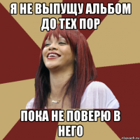 я не выпущу альбом до тех пор пока не поверю в него