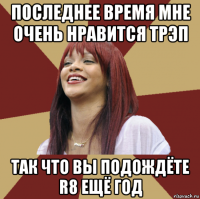 последнее время мне очень нравится трэп так что вы подождёте r8 ещё год