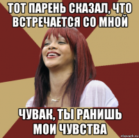 тот парень сказал, что встречается со мной чувак, ты ранишь мои чувства