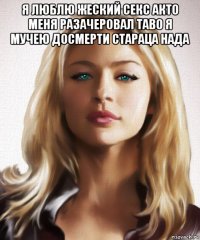 я люблю жеский секс акто меня разачеровал таво я мучею досмерти стараца нада 