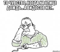 то чувство, когда на улице дождь... а видосов нет.. 