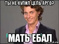 ты не купил цепь арго? мать ебал