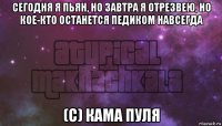 сегодня я пьян, но завтра я отрезвею, но кое-кто останется педиком навсегда (с) кама пуля