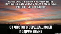 желаю счастья и тепла и розовых кустов цветенья. в любви успеха и добра, в твой ясный праздник – день рождения! от чистого сердца ...моей подруженьке