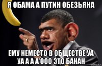 я обама а путин обезьяна ему неместо в обществе уа уа а а а ооо это банан