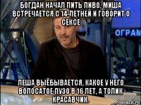 богдан начал пить пиво, миша встречается с 14-летней и говорит о сексе леша выёбывается, какое у него волосатое пузо в 16 лет, а толик красавчик.