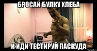 бросай булку хлеба и иди тестируй паскуда