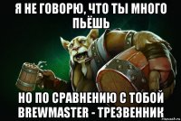 я не говорю, что ты много пьёшь но по сравнению с тобой brewmaster - трезвенник