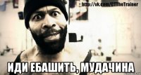  иди ебашить, мудачина