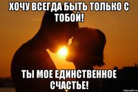 хочу всегда быть только с тобой! ты мое единственное счастье!