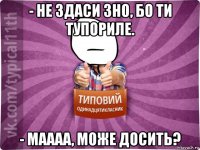 - не здаси зно, бо ти тупориле. - маааа, може досить?