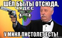 шёл бы ты отсюда, у миня пистолет есть!