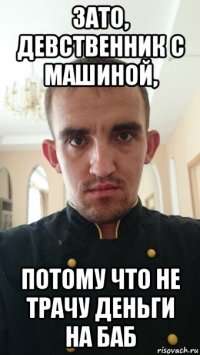 зато, девственник с машиной, потому что не трачу деньги на баб