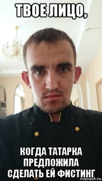 твое лицо, когда татарка предложила сделать ей фистинг