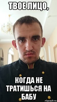 твое лицо, когда не тратишься на бабу